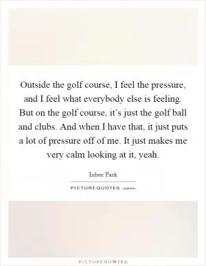 Outside the golf course, I feel the pressure, and I feel what everybody else is feeling. But on the golf course, it’s just the golf ball and clubs. And when I have that, it just puts a lot of pressure off of me. It just makes me very calm looking at it, yeah Picture Quote #1