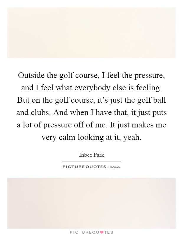 Outside the golf course, I feel the pressure, and I feel what everybody else is feeling. But on the golf course, it's just the golf ball and clubs. And when I have that, it just puts a lot of pressure off of me. It just makes me very calm looking at it, yeah. Picture Quote #1