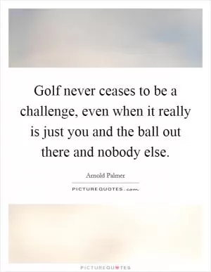 Golf never ceases to be a challenge, even when it really is just you and the ball out there and nobody else Picture Quote #1