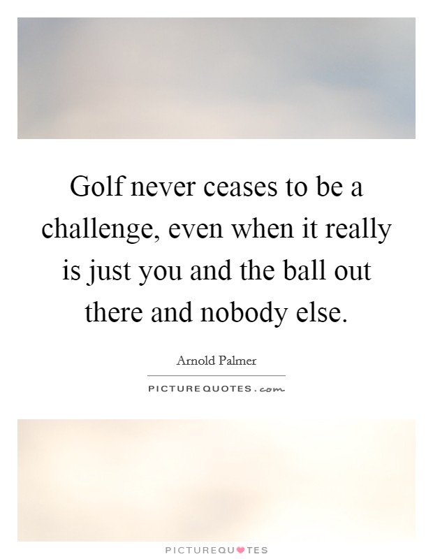 Golf never ceases to be a challenge, even when it really is just you and the ball out there and nobody else. Picture Quote #1