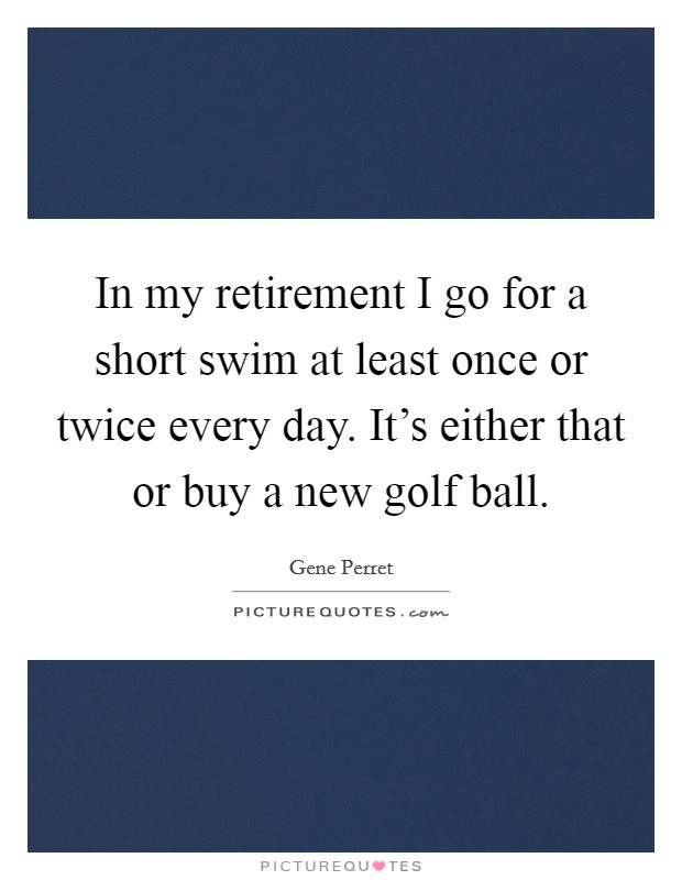 In my retirement I go for a short swim at least once or twice every day. It's either that or buy a new golf ball. Picture Quote #1