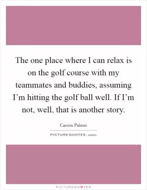 The one place where I can relax is on the golf course with my teammates and buddies, assuming I’m hitting the golf ball well. If I’m not, well, that is another story Picture Quote #1