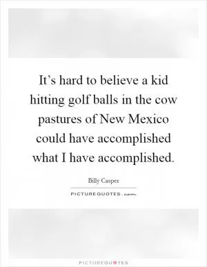It’s hard to believe a kid hitting golf balls in the cow pastures of New Mexico could have accomplished what I have accomplished Picture Quote #1