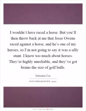 I wouldn’t have raced a horse. But you’ll then throw back at me that Jesse Owens raced against a horse, and he’s one of my heroes, so I’m not going to say it was a silly stunt. I know too much about horses. They’re highly unreliable, and they’ve got brains the size of golf balls Picture Quote #1