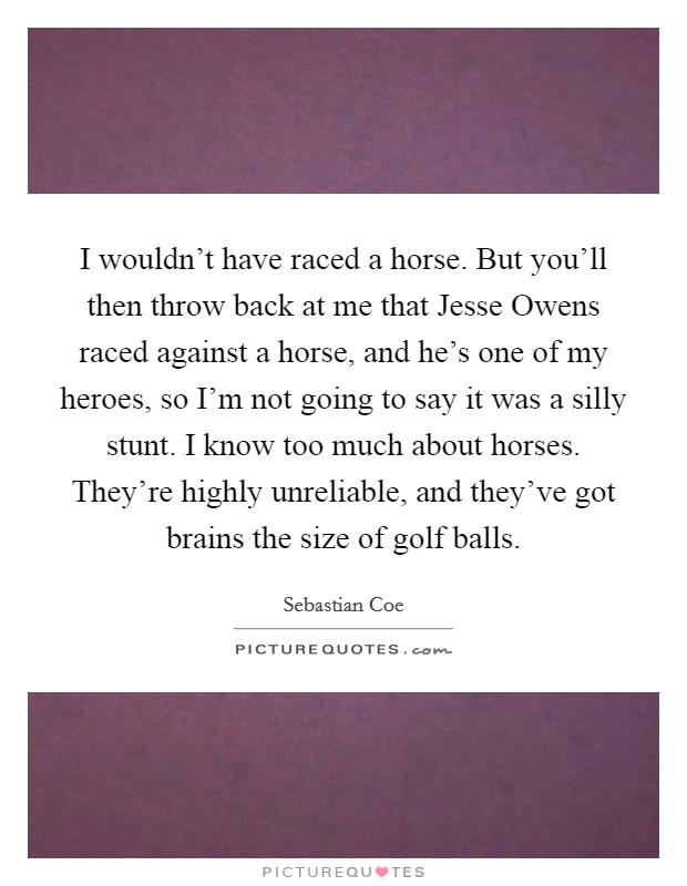 I wouldn't have raced a horse. But you'll then throw back at me that Jesse Owens raced against a horse, and he's one of my heroes, so I'm not going to say it was a silly stunt. I know too much about horses. They're highly unreliable, and they've got brains the size of golf balls. Picture Quote #1