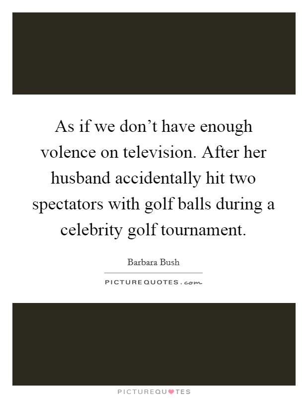 As if we don't have enough volence on television. After her husband accidentally hit two spectators with golf balls during a celebrity golf tournament. Picture Quote #1