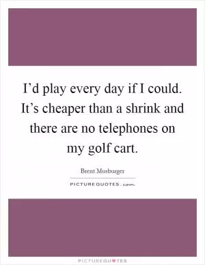 I’d play every day if I could. It’s cheaper than a shrink and there are no telephones on my golf cart Picture Quote #1