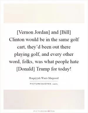 [Vernon Jordan] and [Bill] Clinton would be in the same golf cart, they’d been out there playing golf, and every other word, folks, was what people hate [Donald] Trump for today! Picture Quote #1