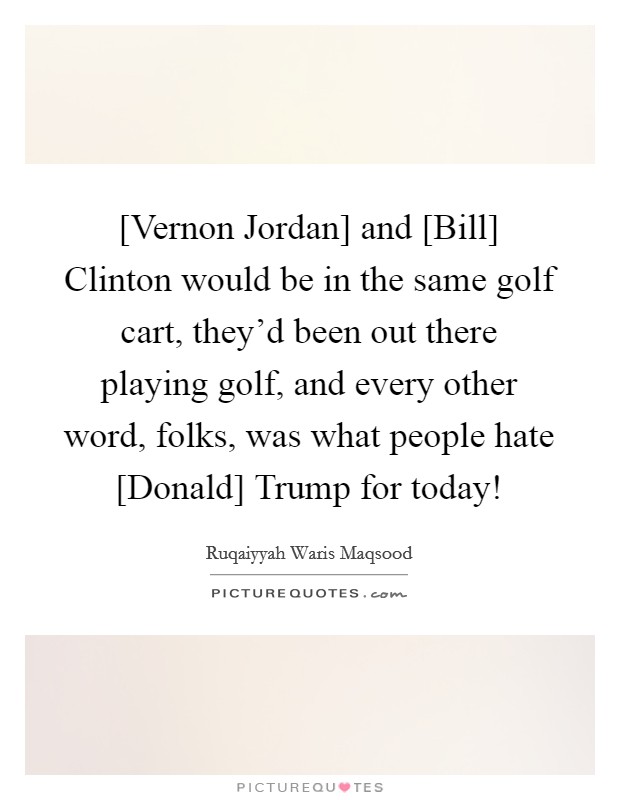 [Vernon Jordan] and [Bill] Clinton would be in the same golf cart, they'd been out there playing golf, and every other word, folks, was what people hate [Donald] Trump for today! Picture Quote #1