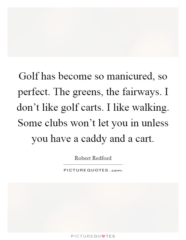 Golf has become so manicured, so perfect. The greens, the fairways. I don't like golf carts. I like walking. Some clubs won't let you in unless you have a caddy and a cart. Picture Quote #1