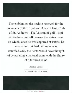 The emblem on the necktie reserved for the members of the Royal and Ancient Golf Club of St. Andrews - The Vatican of golf - is of St. Andrew himself bearing the slatier cross on which, once he was captured at Patras, he was to be stretched before he was crucified.Only the Scots would have thought of celebrating a national game with the figure of a tortured saint Picture Quote #1