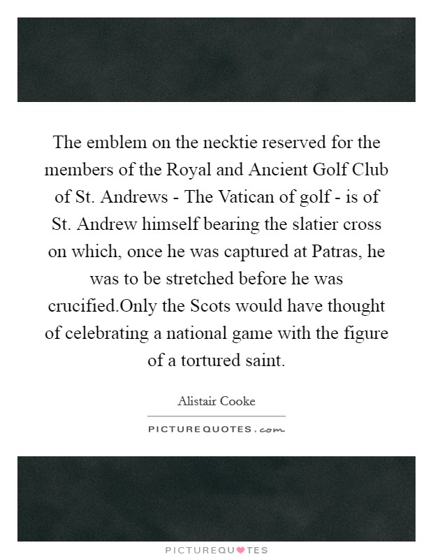The emblem on the necktie reserved for the members of the Royal and Ancient Golf Club of St. Andrews - The Vatican of golf - is of St. Andrew himself bearing the slatier cross on which, once he was captured at Patras, he was to be stretched before he was crucified.Only the Scots would have thought of celebrating a national game with the figure of a tortured saint. Picture Quote #1