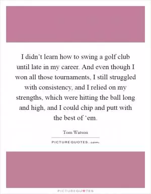I didn’t learn how to swing a golf club until late in my career. And even though I won all those tournaments, I still struggled with consistency, and I relied on my strengths, which were hitting the ball long and high, and I could chip and putt with the best of ‘em Picture Quote #1
