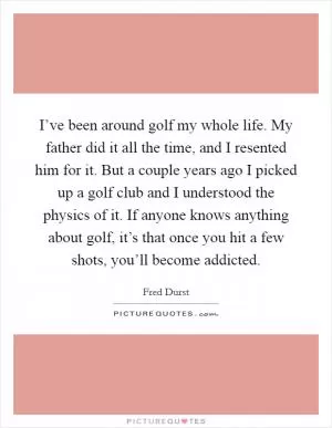 I’ve been around golf my whole life. My father did it all the time, and I resented him for it. But a couple years ago I picked up a golf club and I understood the physics of it. If anyone knows anything about golf, it’s that once you hit a few shots, you’ll become addicted Picture Quote #1