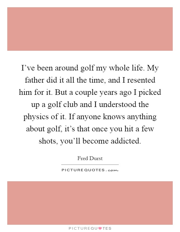 I've been around golf my whole life. My father did it all the time, and I resented him for it. But a couple years ago I picked up a golf club and I understood the physics of it. If anyone knows anything about golf, it's that once you hit a few shots, you'll become addicted. Picture Quote #1