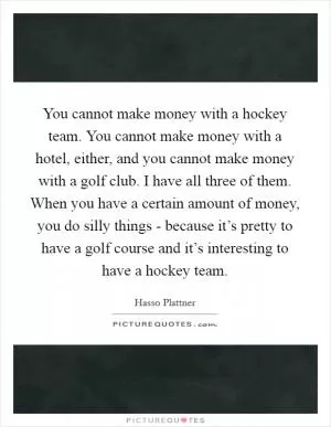 You cannot make money with a hockey team. You cannot make money with a hotel, either, and you cannot make money with a golf club. I have all three of them. When you have a certain amount of money, you do silly things - because it’s pretty to have a golf course and it’s interesting to have a hockey team Picture Quote #1