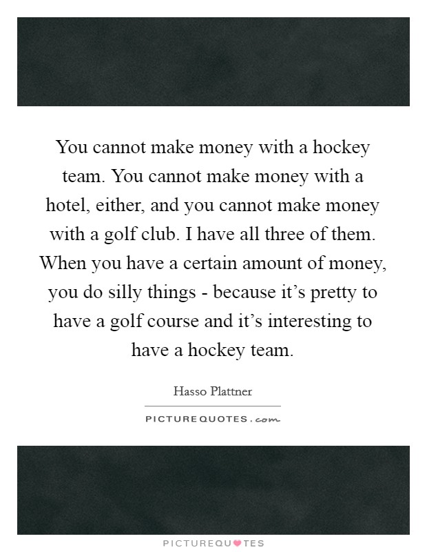 You cannot make money with a hockey team. You cannot make money with a hotel, either, and you cannot make money with a golf club. I have all three of them. When you have a certain amount of money, you do silly things - because it's pretty to have a golf course and it's interesting to have a hockey team. Picture Quote #1