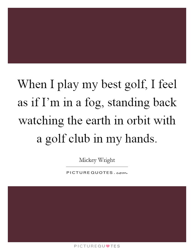 When I play my best golf, I feel as if I'm in a fog, standing back watching the earth in orbit with a golf club in my hands. Picture Quote #1
