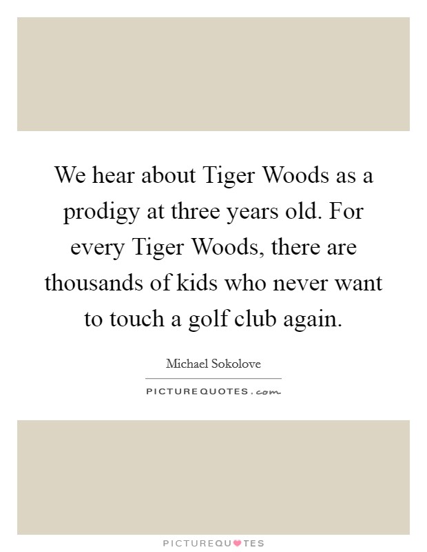 We hear about Tiger Woods as a prodigy at three years old. For every Tiger Woods, there are thousands of kids who never want to touch a golf club again. Picture Quote #1
