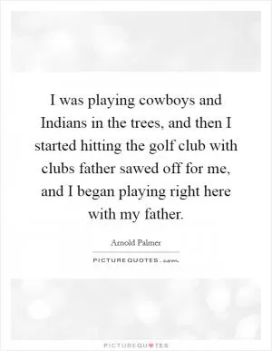 I was playing cowboys and Indians in the trees, and then I started hitting the golf club with clubs father sawed off for me, and I began playing right here with my father Picture Quote #1