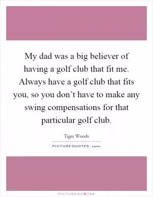 My dad was a big believer of having a golf club that fit me. Always have a golf club that fits you, so you don’t have to make any swing compensations for that particular golf club Picture Quote #1