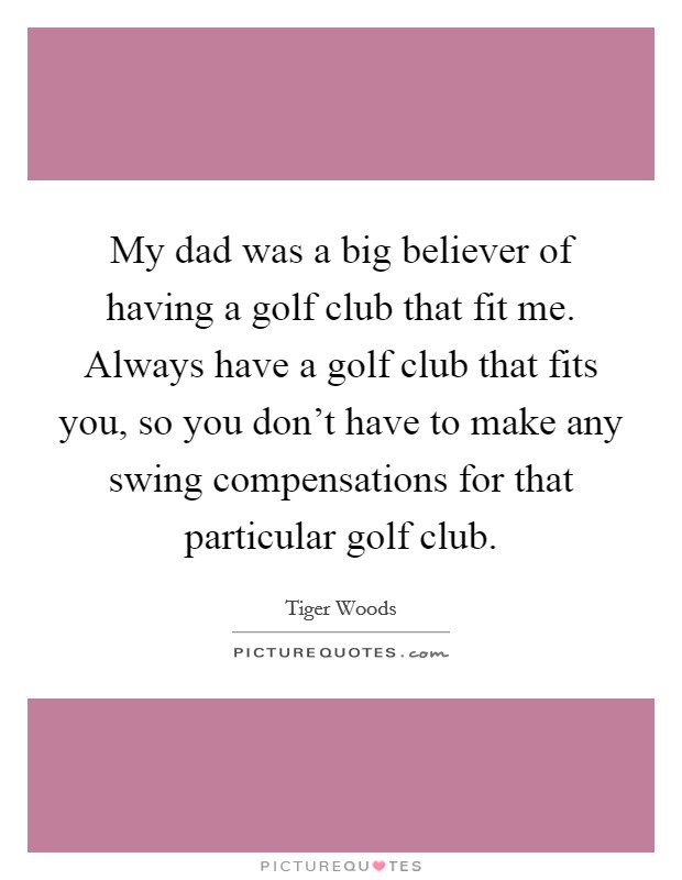 My dad was a big believer of having a golf club that fit me. Always have a golf club that fits you, so you don't have to make any swing compensations for that particular golf club. Picture Quote #1