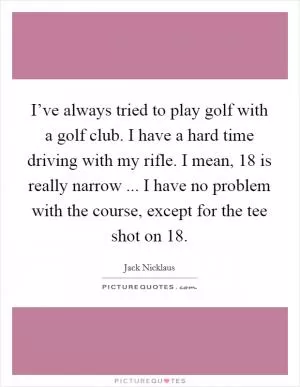 I’ve always tried to play golf with a golf club. I have a hard time driving with my rifle. I mean, 18 is really narrow ... I have no problem with the course, except for the tee shot on 18 Picture Quote #1