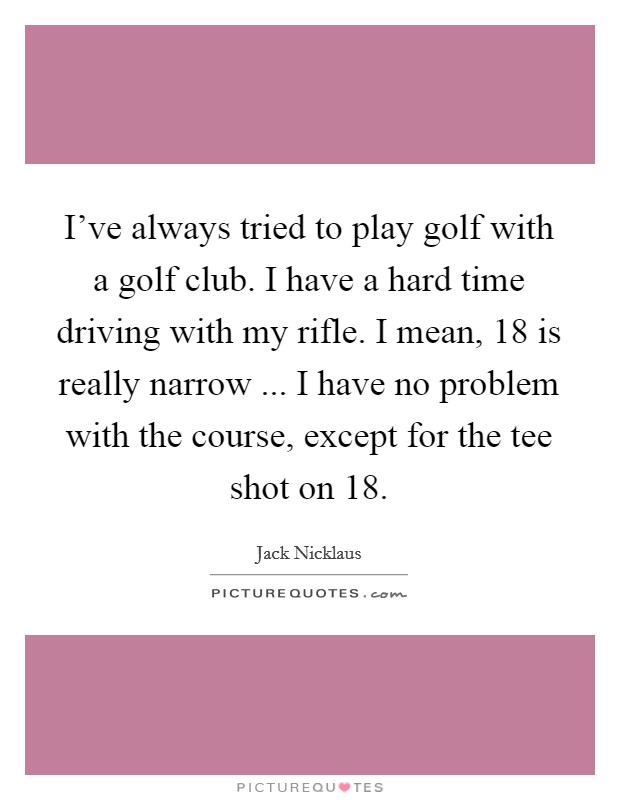 I've always tried to play golf with a golf club. I have a hard time driving with my rifle. I mean, 18 is really narrow ... I have no problem with the course, except for the tee shot on 18. Picture Quote #1