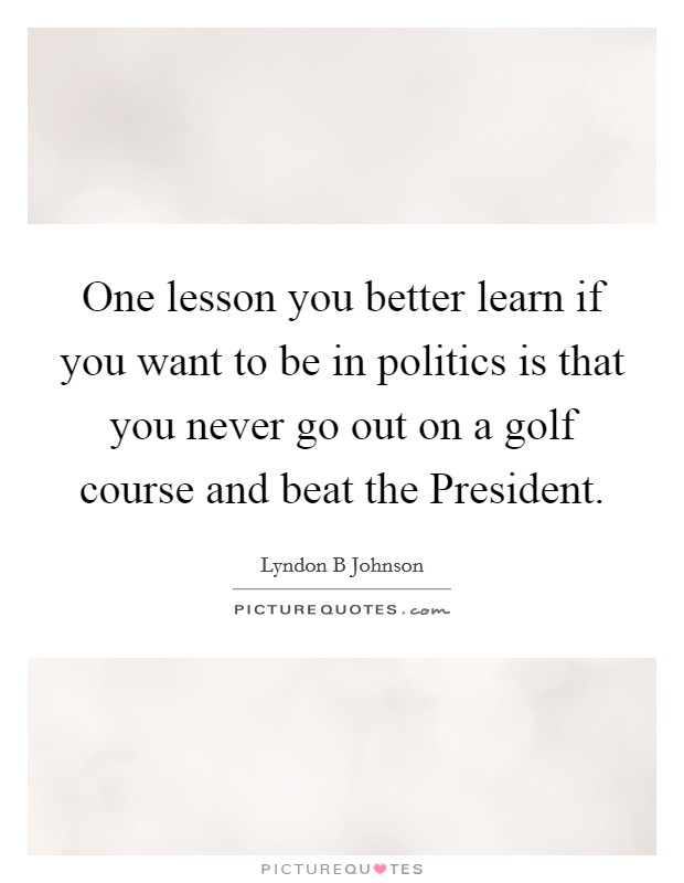 One lesson you better learn if you want to be in politics is that you never go out on a golf course and beat the President. Picture Quote #1