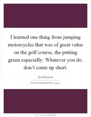 I learned one thing from jumping motorcycles that was of great value on the golf course, the putting green especially: Whatever you do, don’t come up short Picture Quote #1