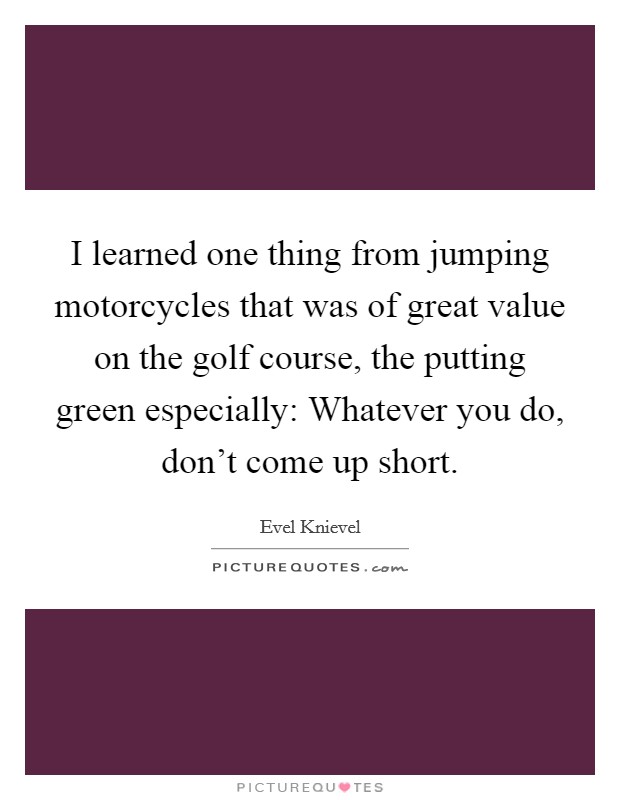 I learned one thing from jumping motorcycles that was of great value on the golf course, the putting green especially: Whatever you do, don't come up short. Picture Quote #1