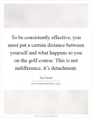 To be consistently effective, you must put a certain distance between yourself and what happens to you on the golf course. This is not indifference, it’s detachment Picture Quote #1