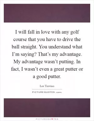 I will fall in love with any golf course that you have to drive the ball straight. You understand what I’m saying? That’s my advantage. My advantage wasn’t putting. In fact, I wasn’t even a great putter or a good putter Picture Quote #1