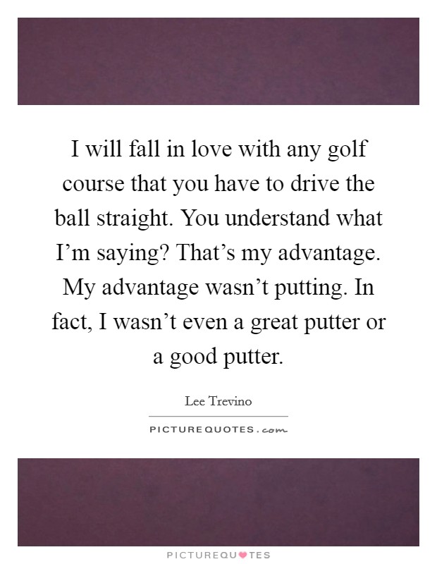 I will fall in love with any golf course that you have to drive the ball straight. You understand what I'm saying? That's my advantage. My advantage wasn't putting. In fact, I wasn't even a great putter or a good putter. Picture Quote #1