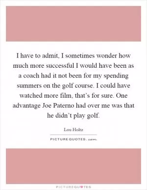 I have to admit, I sometimes wonder how much more successful I would have been as a coach had it not been for my spending summers on the golf course. I could have watched more film, that’s for sure. One advantage Joe Paterno had over me was that he didn’t play golf Picture Quote #1