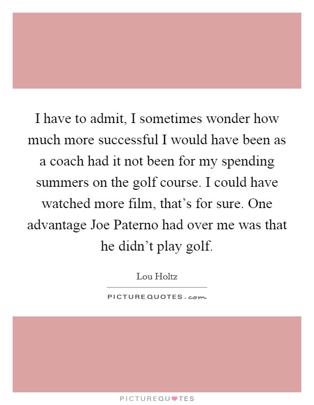 I have to admit, I sometimes wonder how much more successful I would have been as a coach had it not been for my spending summers on the golf course. I could have watched more film, that's for sure. One advantage Joe Paterno had over me was that he didn't play golf. Picture Quote #1