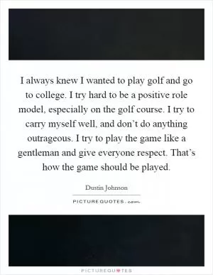 I always knew I wanted to play golf and go to college. I try hard to be a positive role model, especially on the golf course. I try to carry myself well, and don’t do anything outrageous. I try to play the game like a gentleman and give everyone respect. That’s how the game should be played Picture Quote #1