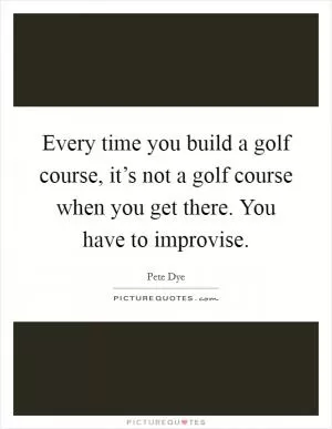 Every time you build a golf course, it’s not a golf course when you get there. You have to improvise Picture Quote #1