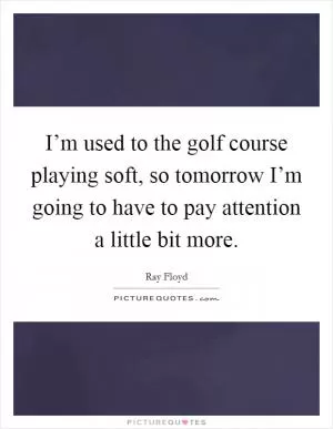 I’m used to the golf course playing soft, so tomorrow I’m going to have to pay attention a little bit more Picture Quote #1