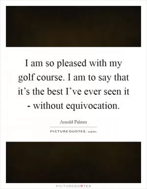 I am so pleased with my golf course. I am to say that it’s the best I’ve ever seen it - without equivocation Picture Quote #1
