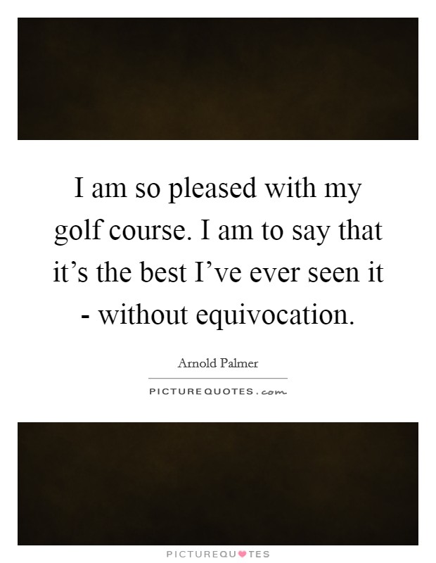 I am so pleased with my golf course. I am to say that it's the best I've ever seen it - without equivocation. Picture Quote #1