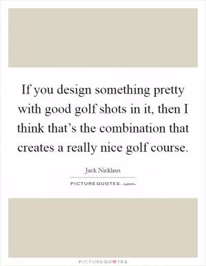 If you design something pretty with good golf shots in it, then I think that’s the combination that creates a really nice golf course Picture Quote #1