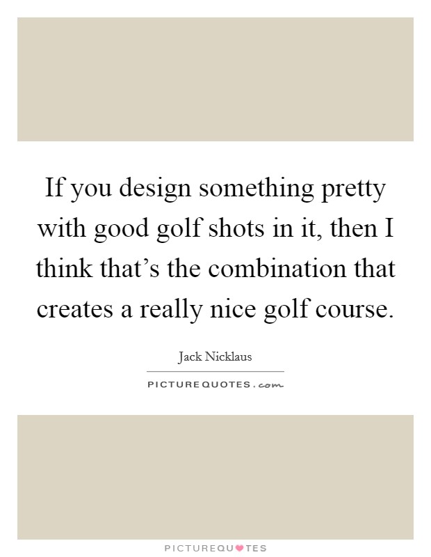 If you design something pretty with good golf shots in it, then I think that's the combination that creates a really nice golf course. Picture Quote #1