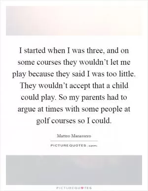 I started when I was three, and on some courses they wouldn’t let me play because they said I was too little. They wouldn’t accept that a child could play. So my parents had to argue at times with some people at golf courses so I could Picture Quote #1
