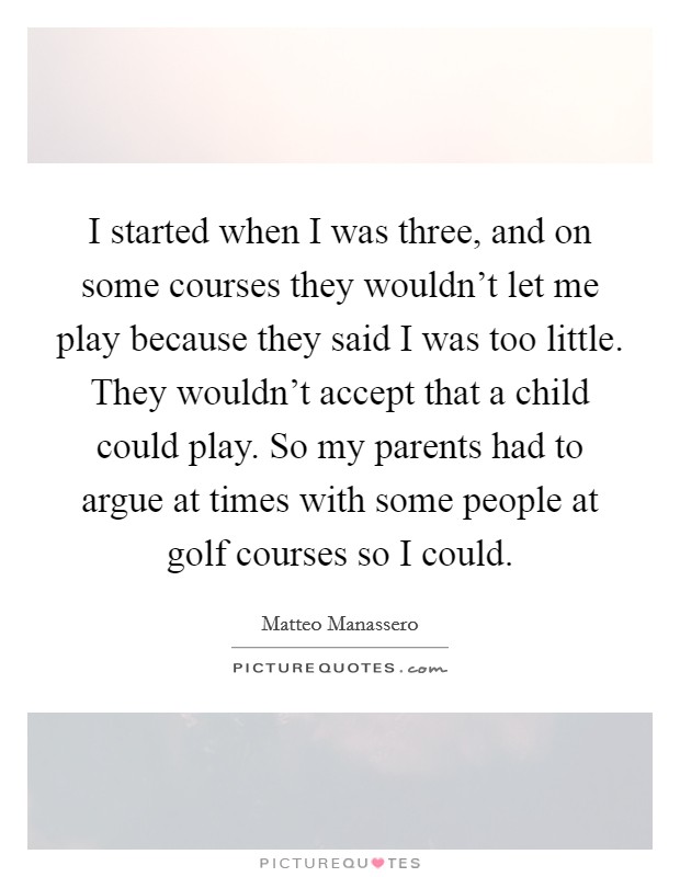 I started when I was three, and on some courses they wouldn't let me play because they said I was too little. They wouldn't accept that a child could play. So my parents had to argue at times with some people at golf courses so I could. Picture Quote #1