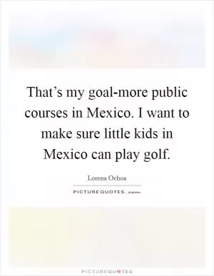 That’s my goal-more public courses in Mexico. I want to make sure little kids in Mexico can play golf Picture Quote #1
