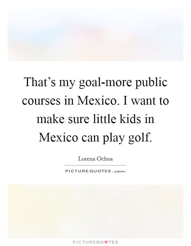 That's my goal-more public courses in Mexico. I want to make sure little kids in Mexico can play golf. Picture Quote #1