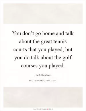You don’t go home and talk about the great tennis courts that you played, but you do talk about the golf courses you played Picture Quote #1