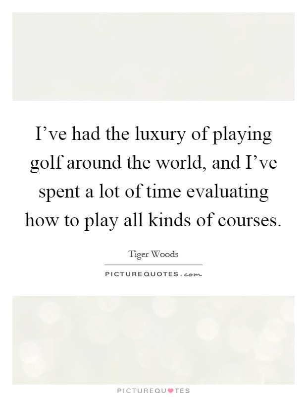 I've had the luxury of playing golf around the world, and I've spent a lot of time evaluating how to play all kinds of courses. Picture Quote #1