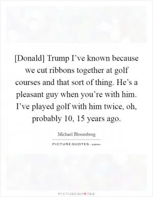 [Donald] Trump I’ve known because we cut ribbons together at golf courses and that sort of thing. He’s a pleasant guy when you’re with him. I’ve played golf with him twice, oh, probably 10, 15 years ago Picture Quote #1
